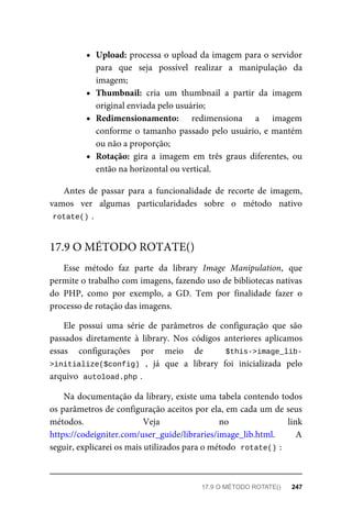 Upload:	processa	o	upload	da	imagem	para	o	servidor
para	 que	 seja	 possível	 realizar	 a	 manipulação	 da
imagem;
Thumbnail:	 cria	 um	 thumbnail	 a	 partir	 da	 imagem
original	enviada	pelo	usuário;
Redimensionamento:	 redimensiona	 a	 imagem
conforme	o	tamanho	passado	pelo	usuário,	e	mantém
ou	não	a	proporção;
Rotação:	 gira	 a	 imagem	 em	 três	 graus	 diferentes,	 ou
então	na	horizontal	ou	vertical.
Antes	 de	 passar	 para	 a	 funcionalidade	 de	 recorte	 de	 imagem,
vamos	 ver	 algumas	 particularidades	 sobre	 o	 método	 nativo
rotate()	
.
Esse	 método	 faz	 parte	 da	 library	 Image	 Manipulation,	 que
permite	o	trabalho	com	imagens,	fazendo	uso	de	bibliotecas	nativas
do	 PHP,	 como	 por	 exemplo,	 a	 GD.	 Tem	 por	 finalidade	 fazer	 o
processo	de	rotação	das	imagens.
Ele	 possui	 uma	 série	 de	 parâmetros	 de	 configuração	 que	 são
passados	 diretamente	 à	 library.	 Nos	 códigos	 anteriores	 aplicamos
essas	 configurações	 por	 meio	 de	 	 $this->image_lib-
>initialize($config)	 ,	 já	 que	 a	 library	 foi	 inicializada	 pelo
arquivo		
autoload.php	
.
Na	documentação	da	library,	existe	uma	tabela	contendo	todos
os	parâmetros	de	configuração	aceitos	por	ela,	em	cada	um	de	seus
métodos.	 Veja	 no	 link
https://codeigniter.com/user_guide/libraries/image_lib.html.	 A
seguir,	explicarei	os	mais	utilizados	para	o	método		
rotate()	
:
17.9	O	MÉTODO	ROTATE()
17.9	O	MÉTODO	ROTATE()	 247
 