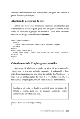 arrastar	e	redimensionar	um	bloco	sobre	a	imagem	para	definir	o
ponto	de	corte	que	ele	quer.
Abra	a	view		
home.php	
	novamente	e	adicione	um	checkbox	que
determinará	se	é	ou	não	para	gerar	uma	imagem	recortada,	assim
como	foi	feito	com	a	geração	de	thumbnail.	Você	pode	adicionar
esse	checkbox	logo	antes	do	botão	Processar.
...
<div	class="checkbox">
	<label>
	<input	type="checkbox"	name="crop">	Recortar	imagem?
		</label>
</div>
<div	class="form-group">
		<input	type="submit"	class="btn	btn-success	pull-right"	value="P
rocessar"	/>
</div>
...
Agora	 que	 já	 adicionou	 a	 opção	 na	 view,	 vá	 até	 o	 controller
Base.php		 e	 crie	 um	 método	 chamado	 	CropImage()	 .	 Esse
método	será	praticamente	uma	cópia	do	método		
GenThumbnail()	
,
mas	 com	 as	 configurações	 de	 eixos	 X	 e	 Y	 setadas	 para	 50,	 e	 o
tamanho	da	imagem	para	300x300	e	sem	a	criação	de	thumbnail.
Lembre-se	 de	 criar	 o	 diretório	 cropped	 com	 permissão	 de
leitura	 e	 escrita,	 para	 que	 as	 imagens	 recortadas	 sejam
armazenadas	corretamente	nele.
private	function	CropImage($config)
{
Atualizando	a	estrutura	da	view
Criando	o	método	CropImage	no	controller
17.10	RECORTANDO	UMA	IMAGEM	 249
 