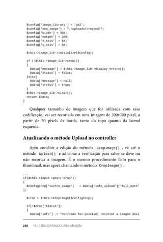 $config['image_library']	=	'gd2';
	$config['new_image']	=	"./uploads/cropped/";
	$config['width']	=	300;
	$config['height']	=	300;
	$config['x_axis']	=	50;
	$config['y_axis']	=	50;
	$this->image_lib->initialize($config);
	if	(!$this->image_lib->crop())
	{
	$data['message']	=	$this->image_lib->display_errors();
			$data['status']	=	false;
	}else{
	$data['message']	=	null;
	$data['status']	=	true;
	}
	$this->image_lib->clear();
	return	$data;
}
Qualquer	 tamanho	 de	 imagem	 que	 for	 utilizada	 com	 essa
codificação,	vai	ser	recortada	em	uma	imagem	de	300x300	pixel,	a
partir	 de	 50	 pixels	 da	 borda,	 tanto	 do	 topo	 quanto	 da	 lateral
esquerda.
Após	 concluir	 a	 edição	 do	 método	 	CropImage()	,	 vá	 até	 o
método		Upload()		e	adicione	a	verificação	para	saber	se	deve	ou
não	 recortar	 a	 imagem.	 É	 o	 mesmo	 procedimento	 feito	 para	 o
thumbnail,	mas	agora	chamando	o	método		
CropImage()	
.
...
if($this->input->post('crop'))
{
	$configCrop['source_image']	 	=	$data['info_upload']['full_path'
];
	$crop	=	$this->CropImage($configCrop);
	if(!$crop['status'])
	{
	$data['info']	.=	"<br/>Não	foi	possível	recortar	a	imagem	devi
Atualizando	o	método	Upload	no	controller
250	 17.10	RECORTANDO	UMA	IMAGEM
 