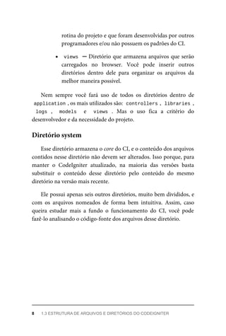 rotina	do	projeto	e	que	foram	desenvolvidas	por	outros
programadores	e/ou	não	possuem	os	padrões	do	CI.
views		─	Diretório	que	armazena	arquivos	que	serão
carregados	 no	 browser.	 Você	 pode	 inserir	 outros
diretórios	 dentro	 dele	 para	 organizar	 os	 arquivos	 da
melhor	maneira	possível.
Nem	 sempre	 você	 fará	 uso	 de	 todos	 os	 diretórios	 dentro	 de
application	
,	os	mais	utilizados	são:		
controllers	
,		libraries	,
logs	 ,	 	 models	 	 e	 	 views	 .	 Mas	 o	 uso	 fica	 a	 critério	 do
desenvolvedor	e	da	necessidade	do	projeto.
Esse	diretório	armazena	o	core	do	CI,	e	o	conteúdo	dos	arquivos
contidos	nesse	diretório	não	devem	ser	alterados.	Isso	porque,	para
manter	 o	 CodeIgniter	 atualizado,	 na	 maioria	 das	 versões	 basta
substituir	 o	 conteúdo	 desse	 diretório	 pelo	 conteúdo	 do	 mesmo
diretório	na	versão	mais	recente.
Ele	possui	apenas	seis	outros	diretórios,	muito	bem	divididos,	e
com	 os	 arquivos	 nomeados	 de	 forma	 bem	 intuitiva.	 Assim,	 caso
queira	 estudar	 mais	 a	 fundo	 o	 funcionamento	 do	 CI,	 você	 pode
fazê-lo	analisando	o	código-fonte	dos	arquivos	desse	diretório.
Diretório	system
8	 1.3	ESTRUTURA	DE	ARQUIVOS	E	DIRETÓRIOS	DO	CODEIGNITER
 