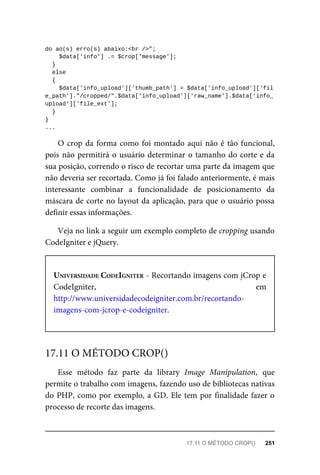 do	ao(s)	erro(s)	abaixo:<br	/>";
	$data['info']	.=	$crop['message'];
	}
	else
	{
	$data['info_upload']['thumb_path']	=	$data['info_upload']['fil
e_path']."/cropped/".$data['info_upload']['raw_name'].$data['info_
upload']['file_ext'];
	}
}
...
O	crop	da	forma	como	foi	montado	aqui	não	é	tão	funcional,
pois	não	permitirá	o	usuário	determinar	o	tamanho	do	corte	e	da
sua	posição,	correndo	o	risco	de	recortar	uma	parte	da	imagem	que
não	deveria	ser	recortada.	Como	já	foi	falado	anteriormente,	é	mais
interessante	 combinar	 a	 funcionalidade	 de	 posicionamento	 da
máscara	de	corte	no	layout	da	aplicação,	para	que	o	usuário	possa
definir	essas	informações.
Veja	no	link	a	seguir	um	exemplo	completo	de	cropping	usando
CodeIgniter	e	jQuery.
UNIVERSIDADE	CODEIGNITER	-	Recortando	imagens	com	jCrop	e
CodeIgniter,	 em
http://www.universidadecodeigniter.com.br/recortando-
imagens-com-jcrop-e-codeigniter.
Esse	 método	 faz	 parte	 da	 library	 Image	 Manipulation,	 que
permite	o	trabalho	com	imagens,	fazendo	uso	de	bibliotecas	nativas
do	PHP,	como	por	exemplo,	a	GD.	Ele	tem	por	finalidade	fazer	o
processo	de	recorte	das	imagens.
17.11	O	MÉTODO	CROP()
17.11	O	MÉTODO	CROP()	 251
 