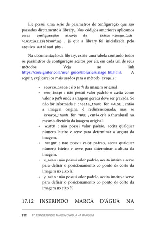 Ele	 possui	 uma	 série	 de	 parâmetros	 de	 configuração	 que	 são
passados	 diretamente	 à	 library,.	 Nos	 códigos	 anteriores	 aplicamos
essas	 configurações	 através	 de	 	 $this->image_lib-
>initialize($config)	 ,	 já	 que	 a	 library	 foi	 inicializada	 pelo
arquivo		
autoload.php	
.
Na	documentação	da	library,	existe	uma	tabela	contendo	todos
os	parâmetros	de	configuração	aceitos	por	ela,	em	cada	um	de	seus
métodos.	 Veja	 no	 link
https://codeigniter.com/user_guide/libraries/image_lib.html.	 A
seguir,	explicarei	os	mais	usados	para	o	método		
crop()	
:
source_image	
:	é	o	path	da	imagem	original.
new_image	:	 não	 possui	 valor	 padrão	 e	 aceita	 como
valor	o	path	onde	a	imagem	gerada	deve	ser	gravada.	Se
não	for	informada	e		
create_thumb	
	for		
FALSE	,	então
a	 imagem	 original	 é	 redimensionada;	 mas	 se
create_thumb		for		TRUE	,	então	cria	o	thumbnail	no
mesmo	diretório	da	imagem	original.
width	 :	 não	 possui	 valor	 padrão,	 aceita	 qualquer
número	 inteiro	 e	 serve	 para	 determinar	 a	 largura	 da
imagem.
height	:	 não	 possui	 valor	 padrão,	 aceita	 qualquer
número	 inteiro	 e	 serve	 para	 determinar	 a	 altura	 da
imagem.
x_axis	
:	não	possui	valor	padrão,	aceita	inteiro	e	serve
para	 definir	 o	 posicionamento	 do	 ponto	 de	 corte	 da
imagem	no	eixo	X.
y_axis	
:	não	possui	valor	padrão,	aceita	inteiro	e	serve
para	 definir	 o	 posicionamento	 do	 ponto	 de	 corte	 da
imagem	no	eixo	Y.
17.12	 INSERINDO	 MARCA	 D'ÁGUA	 NA
252	 17.12	INSERINDO	MARCA	D'ÁGUA	NA	IMAGEM
 