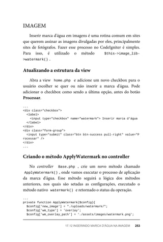 Inserir	marca	d'água	em	imagens	é	uma	rotina	comum	em	sites
que	querem	assinar	as	imagens	divulgadas	por	eles,	principalmente
sites	 de	 fotógrafos.	 Fazer	 esse	 processo	 no	 CodeIgniter	 é	 simples.
Para	 isso,	 é	 utilizado	 o	 método	 	 $this->image_lib-
>watermark()	
.
Abra	a	view		home.php		e	adicione	um	novo	checkbox	para	o
usuário	 escolher	 se	 quer	 ou	 não	 inserir	 a	 marca	 d'água.	 Pode
adicionar	o	checkbox	como	sendo	a	última	opção,	antes	do	botão
Processar.
...
<div	class="checkbox">
	<label>
	<input	type="checkbox"	name="watermark">	Inserir	marca	d'água
		</label>
</div>
<div	class="form-group">
		<input	type="submit"	class="btn	btn-success	pull-right"	value="P
rocessar"	/>
</div>
...
No	 controller	 	 Base.php	 ,	 crie	 um	 novo	 método	 chamado
ApplyWatermark()	
,	onde	vamos	executar	o	processo	de	aplicação
da	 marca	 d'água.	 Esse	 método	 seguirá	 a	 lógica	 dos	 métodos
anteriores,	 nos	 quais	 são	 setadas	 as	 configurações,	 executado	 o
método	nativo		
watermark()	
	e	retornado	o	status	da	operação.
...
private	function	ApplyWatermark($config){
	$config['new_image']	=	"./uploads/watermark/";
	$config['wm_type']	=	'overlay';
	$config['wm_overlay_path']	=	'./assets/images/watermark.png';
IMAGEM
Atualizando	a	estrutura	da	view
Criando	o	método	ApplyWatermark	no	controller
17.12	INSERINDO	MARCA	D'ÁGUA	NA	IMAGEM	 253
 