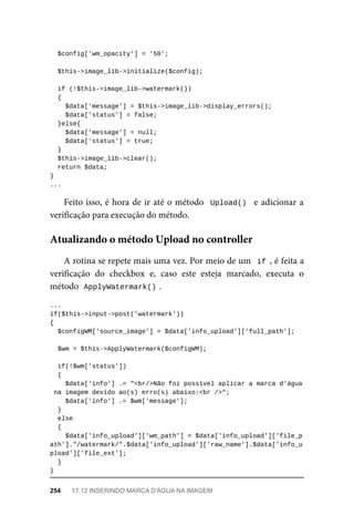 $config['wm_opacity']	=	'50';
	$this->image_lib->initialize($config);
	if	(!$this->image_lib->watermark())
	{
	$data['message']	=	$this->image_lib->display_errors();
			$data['status']	=	false;
	}else{
	$data['message']	=	null;
	$data['status']	=	true;
	}
	$this->image_lib->clear();
	return	$data;
}
...
Feito	isso,	é	hora	de	ir	até	o	método		Upload()		e	adicionar	a
verificação	para	execução	do	método.
A	rotina	se	repete	mais	uma	vez.	Por	meio	de	um		if	,	é	feita	a
verificação	 do	 checkbox	 e,	 caso	 este	 esteja	 marcado,	 executa	 o
método		
ApplyWatermark()	
.
...
if($this->input->post('watermark'))
{
	$configWM['source_image']	=	$data['info_upload']['full_path'];
	$wm	=	$this->ApplyWatermark($configWM);
	if(!$wm['status'])
	{
	$data['info']	.=	"<br/>Não	foi	possível	aplicar	a	marca	d'água
	na	imagem	devido	ao(s)	erro(s)	abaixo:<br	/>";
	$data['info']	.=	$wm['message'];
	}
	else
	{
	$data['info_upload']['wm_path']	=	$data['info_upload']['file_p
ath']."/watermark/".$data['info_upload']['raw_name'].$data['info_u
pload']['file_ext'];
	}
}
Atualizando	o	método	Upload	no	controller
254	 17.12	INSERINDO	MARCA	D'ÁGUA	NA	IMAGEM
 