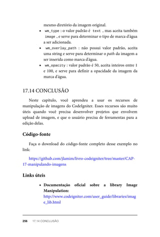 mesmo	diretório	da	imagem	original.
wm_type	
:	o	valor	padrão	é		
text	,	mas	aceita	também
image	
,	e	serve	para	determinar	o	tipo	de	marca	d'água
a	ser	adicionada.
wm_overlay_path	:	 não	 possui	 valor	 padrão,	 aceita
uma	string	e	serve	para	determinar	o	path	da	imagem	a
ser	inserida	como	marca	d'água.
wm_opacity	
:	valor	padrão	é	50,	aceita	inteiros	entre	1
e	100,	e	serve	para	definir	a	opacidade	da	imagem	da
marca	d'água.
Neste	 capítulo,	 você	 aprendeu	 a	 usar	 os	 recursos	 de
manipulação	de	imagens	do	CodeIgniter.	Esses	recursos	são	muito
úteis	 quando	 você	 precisa	 desenvolver	 projetos	 que	 envolvem
upload	de	imagem,	e	que	o	usuário	precisa	de	ferramentas	para	a
edição	delas.
Faça	o	download	do	código-fonte	completo	desse	exemplo	no
link:
https://github.com/jlamim/livro-codeigniter/tree/master/CAP-
17-manipulando-imagens
Documentação	 oficial	 sobre	 a	 library	 Image
Manipulation:
http://www.codeigniter.com/user_guide/libraries/imag
e_lib.html
17.14	CONCLUSÃO
Código-fonte
Links	úteis
256	 17.14	CONCLUSÃO
 