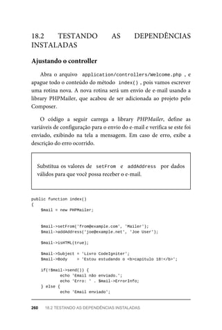 Abra	 o	 arquivo	 	application/controllers/Welcome.php	,	 e
apague	todo	o	conteúdo	do	método		
index()	
,	pois	vamos	escrever
uma	rotina	nova.	A	nova	rotina	será	um	envio	de	e-mail	usando	a
library	 PHPMailer,	 que	 acabou	 de	 ser	 adicionada	 ao	 projeto	 pelo
Composer.
O	 código	 a	 seguir	 carrega	 a	 library	 PHPMailer,	 define	 as
variáveis	de	configuração	para	o	envio	do	e-mail	e	verifica	se	este	foi
enviado,	 exibindo	 na	 tela	 a	 mensagem.	 Em	 caso	 de	 erro,	 exibe	 a
descrição	do	erro	ocorrido.
Substitua	os	valores	de		setFrom		e		addAddress		por	dados
válidos	para	que	você	possa	receber	o	e-mail.
public	function	index()
{
	$mail	=	new	PHPMailer;	
	$mail->setFrom('from@example.com',	'Mailer');
	$mail->addAddress('joe@example.net',	'Joe	User');	
	$mail->isHTML(true);	
	$mail->Subject	=	'Livro	CodeIgniter';
	$mail->Body	 	=	'Estou	estudando	o	<b>capítulo	18!</b>';
	if(!$mail->send())	{
	echo	'Email	não	enviado.';
			echo	'Erro:	'	.	$mail->ErrorInfo;
	}	else	{
	echo	'Email	enviado';
18.2	 TESTANDO	 AS	 DEPENDÊNCIAS
INSTALADAS
Ajustando	o	controller
260	 18.2	TESTANDO	AS	DEPENDÊNCIAS	INSTALADAS
 