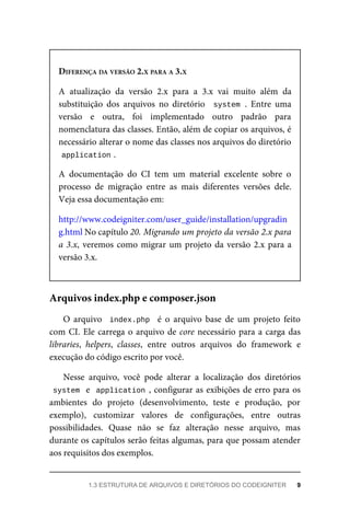 DIFERENÇA	DA	VERSÃO	2.X	PARA	A	3.X
A	 atualização	 da	 versão	 2.x	 para	 a	 3.x	 vai	 muito	 além	 da
substituição	 dos	 arquivos	 no	 diretório	 	system	.	 Entre	 uma
versão	 e	 outra,	 foi	 implementado	 outro	 padrão	 para
nomenclatura	das	classes.	Então,	além	de	copiar	os	arquivos,	é
necessário	alterar	o	nome	das	classes	nos	arquivos	do	diretório
application	
.
A	 documentação	 do	 CI	 tem	 um	 material	 excelente	 sobre	 o
processo	 de	 migração	 entre	 as	 mais	 diferentes	 versões	 dele.
Veja	essa	documentação	em:
http://www.codeigniter.com/user_guide/installation/upgradin
g.html	No	capítulo	20.	Migrando	um	projeto	da	versão	2.x	para
a	3.x,	veremos	como	migrar	um	projeto	da	versão	2.x	para	a
versão	3.x.
O	 arquivo	 	index.php		 é	 o	 arquivo	 base	 de	 um	 projeto	 feito
com	CI.	Ele	carrega	o	arquivo	de	core	necessário	para	a	carga	das
libraries,	 helpers,	 classes,	 entre	 outros	 arquivos	 do	 framework	 e
execução	do	código	escrito	por	você.
Nesse	 arquivo,	 você	 pode	 alterar	 a	 localização	 dos	 diretórios
system		e		application	,	configurar	as	exibições	de	erro	para	os
ambientes	 do	 projeto	 (desenvolvimento,	 teste	 e	 produção,	 por
exemplo),	 customizar	 valores	 de	 configurações,	 entre	 outras
possibilidades.	 Quase	 não	 se	 faz	 alteração	 nesse	 arquivo,	 mas
durante	os	capítulos	serão	feitas	algumas,	para	que	possam	atender
aos	requisitos	dos	exemplos.
Arquivos	index.php	e	composer.json
1.3	ESTRUTURA	DE	ARQUIVOS	E	DIRETÓRIOS	DO	CODEIGNITER	 9
 