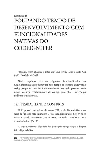 CAPÍTULO	19
"Quando	você	aprende	a	lidar	com	sua	mente,	todo	o	resto	fica
fácil..."	─	Gabriel	Goffi
Neste	 capítulo,	 veremos	 algumas	 funcionalidades	 do
CodeIgniter	que	vão	poupar	um	bom	tempo	de	trabalho	escrevendo
código,	o	que	vai	permitir	focar	em	outros	pontos	do	projeto,	como
novas	 features,	 refatoramento	 do	 código	 para	 obter	 um	 código
melhor	e	outras	coisas.
O	CI	possui	um	helper	chamado	URL,	e	ele	disponibiliza	uma
série	de	funções	para	lidar	com	URLs.	Para	utilizar	esse	helper,	você
deve	carregá-lo	no	autoload,	ou	então	no	controller,	usando		$this-
>load->helper('url')	
.
A	seguir,	veremos	algumas	das	principais	funções	que	o	helper
URL	disponibiliza.
POUPANDO	TEMPO	DE
DESENVOLVIMENTO	COM
FUNCIONALIDADES
NATIVAS	DO
CODEIGNITER
19.1	TRABALHANDO	COM	URLS
262	 19	POUPANDO	TEMPO	DE	DESENVOLVIMENTO	COM	FUNCIONALIDADES
NATIVAS	DO	CODEIGNITER
 