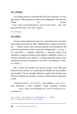 Essa	função	retorna	o	conteúdo	da	URL	sem	o	domínio,	ou	seja,
ignorando	a	URL	passada	no	arquivo	de	configuração.	Chamar	essa
função	 ao	 acessar
http://www.livrocodeigniter.com.br/user/edit	 	 fará	 com
que	seja	retornado		
user/edit	
	apenas.
uri_string();
Função	muito	importante,	pois	ela	é	responsável	por	converter
uma	string	em	formato	de	URL,	substituindo	os	espaços	em	branco
por		
-	
	(traço),	ou	por	outro	caractere	passado	como	parâmetro.	Ela
aceita	três	parâmetros,	sendo	o	primeiro	(obrigatório)	a		string		a
ser	 convertida,	 o	 segundo	 (opcional)	 o	 caractere	 usado	 para
substituir	os	espaços	em	branco	(por	padrão,	é	utilizado	o	traço),	e	o
terceiro	 (opcional)	 para	 definir	 se	 a	 string	 retornada	 deverá	 estar
totalmente	em	letras	minúsculas	e	seu	valor	é	um	booleano	(	TRUE
ou		
FALSE	
).
Ele	 é	 muito	 útil	 quando	 você	 precisa	 montar	 uma	 URL	 para
leitura	de	uma	matéria,	ou	visualização	de	detalhes	de	um	produto,
por	exemplo.	Veja	no	exemplo	adiante	no	qual	vamos	montar	uma
URL	para	exibição	de	um	post,	e	teremos	o	título	do	post	compondo
a	URL.
Usaremos	não	só		url_title()	,	mas	também		site_url()	,
para	 obtermos	 a	 URL	 completa.	 Como	 resultado,	 teremos
http://www.livrocodeigniter.com.br/review/livro-
codeigniter	
.
$url_title	=	url_title('Livro	CodeIgniter','-',TRUE);
$link	=	site_url('review/'.$url_title);
uri_string()
url_title()
264	 19.1	TRABALHANDO	COM	URLS
 