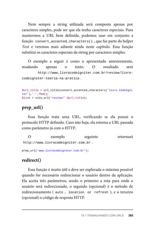 Nem	 sempre	 a	 string	 utilizada	 será	 composta	 apenas	 por
caracteres	simples,	pode	ser	que	ela	tenha	caracteres	especiais.	Para
mantermos	 a	 URL	 bem	 definida,	 podemos	 usar	 em	 conjunto	 a
função		
convert_accented_characters()	
,	que	faz	parte	do	helper
Text	 e	 veremos	 mais	 adiante	 ainda	 neste	 capítulo.	 Essa	 função
substitui	os	caracteres	especiais	da	string	por	caracteres	simples.
O	 exemplo	 a	 seguir	 é	 como	 o	 apresentado	 anteriormente,
mudando	 apenas	 o	 texto.	 O	 resultado	 será
http://www.livrocodeigniter.com.br/review/livro-
codeigniter-teoria-na-pratica	
.
$url_title	=	url_title(convert_accented_characters('livro	CodeIgni
ter'),'-',TRUE);
$link	=	site_url('review/'.$url_title);
Essa	 função	 trata	 uma	 URL,	 verificando	 se	 ela	 possui	 o
protocolo	HTTP	definido.	Caso	não	haja,	ela	retorna	a	URL	passada
como	parâmetro	já	com	o	HTTP.
O	 exemplo	 seguinte	 retornará
http://www.livrocodeigniter.com.br	
.
prep_url('www.livrocodeigniter.com.br');
Essa	função	é	muito	útil	e	deve	ser	explorada	o	máximo	possível
quando	for	necessário	redirecionar	o	usuário	dentro	da	aplicação.
Ela	 aceita	 três	 parâmetros,	 sendo	 o	 primeiro	 a	 rota	 para	 onde	 o
usuário	 será	 redirecionado,	 o	 segundo	 (opcional)	 é	 o	 método	 de
redirecionamento	(	auto	,		location		or		refresh	),	e	o	terceiro
(opcional)	o	código	de	resposta	HTTP.
prep_url()
redirect()
19.1	TRABALHANDO	COM	URLS	 265
 