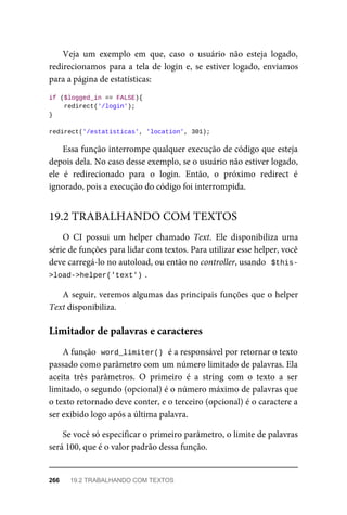 Veja	 um	 exemplo	 em	 que,	 caso	 o	 usuário	 não	 esteja	 logado,
redirecionamos	para	a	tela	de	login	e,	se	estiver	logado,	enviamos
para	a	página	de	estatísticas:
if	($logged_in	==	FALSE){
	redirect('/login');
}
redirect('/estatisticas',	'location',	301);
Essa	função	interrompe	qualquer	execução	de	código	que	esteja
depois	dela.	No	caso	desse	exemplo,	se	o	usuário	não	estiver	logado,
ele	 é	 redirecionado	 para	 o	 login.	 Então,	 o	 próximo	 redirect	 é
ignorado,	pois	a	execução	do	código	foi	interrompida.
O	 CI	 possui	 um	 helper	 chamado	 Text.	 Ele	 disponibiliza	 uma
série	de	funções	para	lidar	com	textos.	Para	utilizar	esse	helper,	você
deve	carregá-lo	no	autoload,	ou	então	no	controller,	usando		$this-
>load->helper('text')	
.
A	seguir,	veremos	algumas	das	principais	funções	que	o	helper
Text	disponibiliza.
A	função		
word_limiter()	
	é	a	responsável	por	retornar	o	texto
passado	como	parâmetro	com	um	número	limitado	de	palavras.	Ela
aceita	 três	 parâmetros.	 O	 primeiro	 é	 a	 string	 com	 o	 texto	 a	 ser
limitado,	o	segundo	(opcional)	é	o	número	máximo	de	palavras	que
o texto	retornado	deve	conter,	e	o	terceiro	(opcional)	é	o	caractere	a
ser	exibido	logo	após	a	última	palavra.
Se	você	só	especificar	o	primeiro	parâmetro,	o	limite	de	palavras
será	100,	que	é	o	valor	padrão	dessa	função.
19.2	TRABALHANDO	COM	TEXTOS
Limitador	de	palavras	e	caracteres
266	 19.2	TRABALHANDO	COM	TEXTOS
 