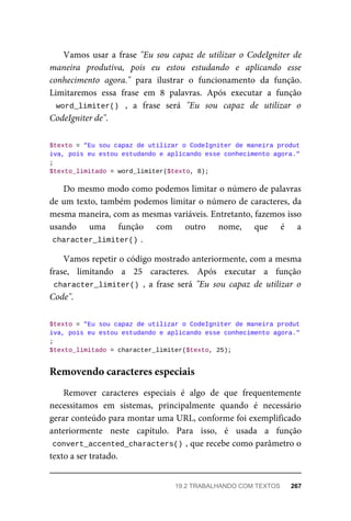 Vamos	usar	a	frase	"Eu	 sou	 capaz	 de	 utilizar	 o	 CodeIgniter	 de
maneira	 produtiva,	 pois	 eu	 estou	 estudando	 e	 aplicando	 esse
conhecimento	 agora."	 para	 ilustrar	 o	 funcionamento	 da	 função.
Limitaremos	 essa	 frase	 em	 8	 palavras.	 Após	 executar	 a	 função
word_limiter()	 ,	 a	 frase	 será	 "Eu	 sou	 capaz	 de	 utilizar	 o
CodeIgniter	de".
$texto	=	"Eu	sou	capaz	de	utilizar	o	CodeIgniter	de	maneira	produt
iva,	pois	eu	estou	estudando	e	aplicando	esse	conhecimento	agora."
;
$texto_limitado	=	word_limiter($texto,	8);
Do	mesmo	modo	como	podemos	limitar	o	número	de	palavras
de	um	texto,	também	podemos	limitar	o	número	de	caracteres,	da
mesma	maneira,	com	as	mesmas	variáveis.	Entretanto,	fazemos	isso
usando	 uma	 função	 com	 outro	 nome,	 que	 é	 a
character_limiter()	
.
Vamos	repetir	o	código	mostrado	anteriormente,	com	a	mesma
frase,	 limitando	 a	 25	 caracteres.	 Após	 executar	 a	 função
character_limiter()	,	 a	 frase	 será	 "Eu	 sou	 capaz	 de	 utilizar	 o
Code".
$texto	=	"Eu	sou	capaz	de	utilizar	o	CodeIgniter	de	maneira	produt
iva,	pois	eu	estou	estudando	e	aplicando	esse	conhecimento	agora."
;
$texto_limitado	=	character_limiter($texto,	25);
Remover	 caracteres	 especiais	 é	 algo	 de	 que	 frequentemente
necessitamos	 em	 sistemas,	 principalmente	 quando	 é	 necessário
gerar	conteúdo	para	montar	uma	URL,	conforme	foi	exemplificado
anteriormente	 neste	 capítulo.	 Para	 isso,	 é	 usada	 a	 função
convert_accented_characters()	
,	que	recebe	como	parâmetro	o
texto	a	ser	tratado.
Removendo	caracteres	especiais
19.2	TRABALHANDO	COM	TEXTOS	 267
 