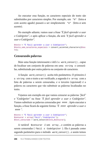 Ao	 executar	 essa	 função,	 os	 caracteres	 especiais	 do	 texto	 são
substituídos	por	caracteres	simples.	Por	exemplo,	um		"é"		(letra	e
com	acento	agudo)	passará	a	ser	simplesmente		"e"		(letra	e	sem
acento).
No	exemplo	adiante,	vamos	usar	a	frase	"É	fácil	aprender	a	usar
o CodeIgniter",	e	após	aplicar	a	função,	ela	será	"E	facil	aprender	a
usar	o	CodeIgniter".
$texto	=	"É	fácil	aprender	a	usar	o	CodeIgniter";
$texto_sem_caracteres_especiais	=	convert_accented_characters($tex
to);
Mais	uma	função	interessante	e	útil	é	a		
word_censor()	,	capaz
de	localizar	um	conjunto	de	palavras	em	uma		string		e	censurá-
las,	substituindo	por	outra	palavra	ou	conjunto	de	caracteres.
A	função		
word_censor()	
	aceita	três	parâmetros.	O	primeiro	é
a		
string	
	com	o	texto	a	ser	verificado,	a	segunda	é	o		
array	
	com	a
lista	 de	 palavras	 a	 serem	 censuradas,	 e	 o	 terceiro	 (opcional)	 é	 a
palavra	ou	caracteres	que	vão	substituir	as	palavras	localizadas	no
texto.
Vejamos	um	exemplo	em	que	vamos	censurar	as	palavras	"fácil"
e	 "CodeIgniter"	 na	 frase	 "É	 fácil	 aprender	 a	 usar	 o	 CodeIgniter".
Vamos	substituir	as	palavras	censuradas	por		
####	
.	Após	executar	a
função,	a	frase	ficará	da	seguinte	forma:	"É		
####	
	aprender	a	usar	o
####	
".
$texto	=	"É	fácil	aprender	a	usar	o	CodeIgniter";
$censurar	=	array('fácil','CodeIgniter');
$text_censurado	=	word_censor($texto,$censurar);
A	variável		$censurar		é	um		array	,	e	contém	as	palavras	a
serem	censuradas	(	fácil		e		CodeIgniter	).	Ela	é	passada	como
segundo	parâmetro	para	o	método		
word_censor()	
,	e	assim	temos
Censurando	palavras
268	 19.2	TRABALHANDO	COM	TEXTOS
 
