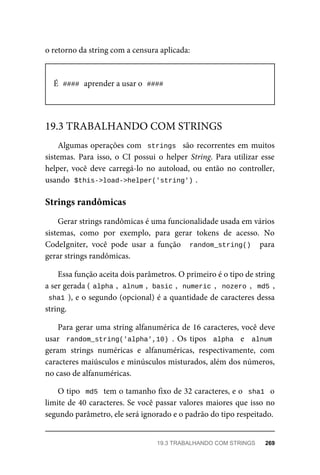 o retorno	da	string	com	a	censura	aplicada:
É		
####	
	aprender	a	usar	o		
####
Algumas	operações	com		strings		são	recorrentes	em	muitos
sistemas.	 Para	 isso,	 o	 CI	 possui	 o	 helper	 String.	Para	utilizar	esse
helper,	 você	 deve	 carregá-lo	 no	 autoload,	 ou	 então	 no	 controller,
usando		
$this->load->helper('string')	
.
Gerar	strings	randômicas	é	uma	funcionalidade	usada	em	vários
sistemas,	 como	 por	 exemplo,	 para	 gerar	 tokens	 de	 acesso.	 No
CodeIgniter,	 você	 pode	 usar	 a	 função	 	random_string()		 para
gerar	strings	randômicas.
Essa	função	aceita	dois	parâmetros.	O	primeiro	é	o	tipo	de	string
a	ser	gerada	(	
alpha	
,		
alnum	
,		basic	
,		numeric	,		nozero	,		md5	,
sha1	),	e	o	segundo	(opcional)	é	a	quantidade	de	caracteres	dessa
string.
Para	gerar	uma	string	alfanumérica	de	16	caracteres,	você	deve
usar		random_string('alpha',10)	.	Os	tipos		alpha		 e	 	alnum
geram	 strings	 numéricas	 e	 alfanuméricas,	 respectivamente,	 com
caracteres	maiúsculos	e	minúsculos	misturados,	além	dos	números,
no	caso	de	alfanuméricas.
O	tipo		md5		tem	o	tamanho	fixo	de	32	caracteres,	e	o		sha1		o
limite	de	40	caracteres.	Se	você	passar	valores	maiores	que	isso	no
segundo	parâmetro,	ele	será	ignorado	e	o	padrão	do	tipo	respeitado.
19.3	TRABALHANDO	COM	STRINGS
Strings	randômicas
19.3	TRABALHANDO	COM	STRINGS	 269
 