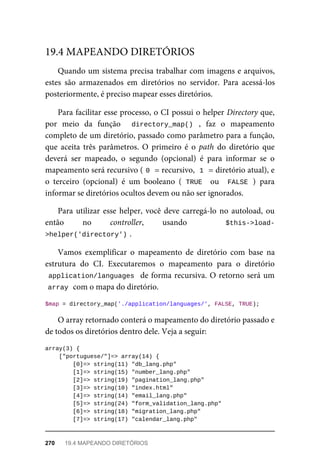 Quando	um	sistema	precisa	trabalhar	com	imagens	e	arquivos,
estes	 são	 armazenados	 em	 diretórios	 no	 servidor.	 Para	 acessá-los
posteriormente,	é	preciso	mapear	esses	diretórios.
Para	facilitar	esse	processo,	o	CI	possui	o	helper	Directory	que,
por	 meio	 da	 função	 	 directory_map()	 ,	 faz	 o	 mapeamento
completo	de	um	diretório,	passado	como	parâmetro	para	a	função,
que	 aceita	 três	 parâmetros.	 O	 primeiro	 é	 o	 path	 do	 diretório	 que
deverá	 ser	 mapeado,	 o	 segundo	 (opcional)	 é	 para	 informar	 se	 o
mapeamento	será	recursivo	(	
0	
	=	recursivo,		
1	
	=	diretório	atual),	e
o terceiro	 (opcional)	 é	 um	 booleano	 (	TRUE		 ou	 	FALSE	)	 para
informar	se	diretórios	ocultos	devem	ou	não	ser	ignorados.
Para	utilizar	esse	helper,	você	deve	carregá-lo	no	autoload,	ou
então	 no	 controller,	 usando	 	 $this->load-
>helper('directory')	
.
Vamos	 exemplificar	 o	 mapeamento	 de	 diretório	 com	 base	 na
estrutura	 do	 CI.	 Executaremos	 o	 mapeamento	 para	 o	 diretório
application/languages		de	forma	recursiva.	O	retorno	será	um
array	
	com	o	mapa	do	diretório.
$map	=	directory_map('./application/languages/',	FALSE,	TRUE);
O	array	retornado	conterá	o	mapeamento	do	diretório	passado	e
de	todos	os	diretórios	dentro	dele.	Veja	a	seguir:
array(3)	{
	["portuguese/"]=>	array(14)	{
	[0]=>	string(11)	"db_lang.php"
	[1]=>	string(15)	"number_lang.php"
	[2]=>	string(19)	"pagination_lang.php"
	[3]=>	string(10)	"index.html"
	[4]=>	string(14)	"email_lang.php"
	[5]=>	string(24)	"form_validation_lang.php"
	[6]=>	string(18)	"migration_lang.php"
	[7]=>	string(17)	"calendar_lang.php"
19.4	MAPEANDO	DIRETÓRIOS
270	 19.4	MAPEANDO	DIRETÓRIOS
 