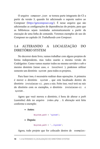 O	arquivo		composer.json		se	tornou	parte	integrante	do	CI	a
partir	 da	 versão	 3,	 quando	 foi	 adicionado	 o	 suporte	 nativo	 ao
Composer	 (https://getcomposer.org/).	 É	 nesse	 arquivo	 que	 são
adicionadas	as	configurações	de	dependências	do	projeto,	para	que
as	 bibliotecas	 sejam	 instaladas	 automaticamente	 a	 partir	 da
execução	de	uma	linha	de	comando.	Veremos	exemplos	de	uso	do
Composer	no	capítulo	18.	Trabalhando	com	Composer.
No	decorrer	deste	livro,	vamos	trabalhar	com	alguns	projetos	de
forma	 independente,	 mas	 todos	 usarão	 a	 mesma	 versão	 do
CodeIgniter.	Como	vamos	manter	todos	no	mesmo	servidor	e	sob	o
mesmo	 domínio	 (nesse	 caso,	 o	 	localhost	),	 podemos	 utilizar
somente	um	diretório		
system	
	para	todos	os	projetos.
Para	fazer	isso,	é	necessário	realizar	duas	operações.	A	primeira
é	 mover	 o	 diretório	 	 system	 ,	 que	 está	 localizado	 dentro	 do
diretório		instalacao-ci	,	para	a	raiz.	Feito	isso,	você	terá	na	raiz
do	 diretório	 com	 os	 exemplos,	 o	 diretório	 	instalacao-ci	 	 e
system	
.
Agora	 que	 você	 moveu	 o	 diretório,	 é	 hora	 de	 alterar	 o	 path
(caminho)	 dele	 no	 arquivo	 	index.php	.	 A	 alteração	 será	 feita
conforme	o	exemplo:
Antes:
	$system_path	=	'system';
Depois:
	$system_path	=	'../system';
Agora,	 todo	 projeto	 que	 for	 colocado	 dentro	 de	 	exemplos-
1.4	 ALTERANDO	 A	 LOCALIZAÇÃO	 DO
DIRETÓRIO	SYSTEM
10	 1.4	ALTERANDO	A	LOCALIZAÇÃO	DO	DIRETÓRIO	SYSTEM
 