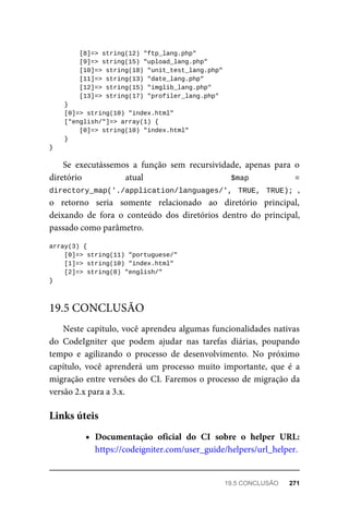 [8]=>	string(12)	"ftp_lang.php"
	[9]=>	string(15)	"upload_lang.php"
	[10]=>	string(18)	"unit_test_lang.php"
	[11]=>	string(13)	"date_lang.php"
	[12]=>	string(15)	"imglib_lang.php"
	[13]=>	string(17)	"profiler_lang.php"
	}
	[0]=>	string(10)	"index.html"
	["english/"]=>	array(1)	{
	[0]=>	string(10)	"index.html"
	}
}
Se	 executássemos	 a	 função	 sem	 recursividade,	 apenas	 para	 o
diretório	 atual	 	 $map	 =
directory_map('./application/languages/',	 TRUE,	 TRUE);	,
o retorno	 seria	 somente	 relacionado	 ao	 diretório	 principal,
deixando	 de	 fora	 o	 conteúdo	 dos	 diretórios	 dentro	 do	 principal,
passado	como	parâmetro.
array(3)	{
	[0]=>	string(11)	"portuguese/"
	[1]=>	string(10)	"index.html"
	[2]=>	string(8)	"english/"
}
Neste	capítulo,	você	aprendeu	algumas	funcionalidades	nativas
do	 CodeIgniter	 que	 podem	 ajudar	 nas	 tarefas	 diárias,	 poupando
tempo	 e	 agilizando	 o	 processo	 de	 desenvolvimento.	 No	 próximo
capítulo,	 você	 aprenderá	 um	 processo	 muito	 importante,	 que	 é	 a
migração	entre	versões	do	CI.	Faremos	o	processo	de	migração	da
versão	2.x	para	a	3.x.
Documentação	 oficial	 do	 CI	 sobre	 o	 helper	 URL:
https://codeigniter.com/user_guide/helpers/url_helper.
19.5	CONCLUSÃO
Links	úteis
19.5	CONCLUSÃO	 271
 
