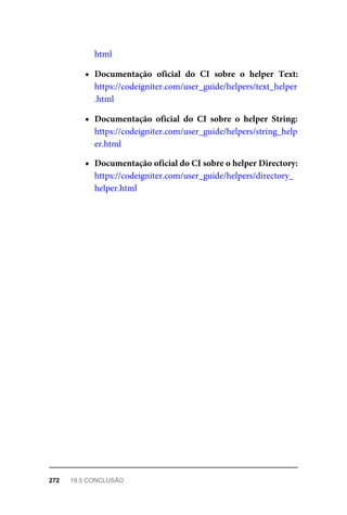html
Documentação	 oficial	 do	 CI	 sobre	 o	 helper	 Text:
https://codeigniter.com/user_guide/helpers/text_helper
.html
Documentação	 oficial	 do	 CI	 sobre	 o	 helper	 String:
https://codeigniter.com/user_guide/helpers/string_help
er.html
Documentação	oficial	do	CI	sobre	o	helper	Directory:
https://codeigniter.com/user_guide/helpers/directory_
helper.html
272	 19.5	CONCLUSÃO
 