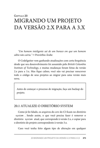 CAPÍTULO	20
"Um	 homem	 inteligente	 sai	 de	 um	 buraco	 em	 que	 um	 homem
sábio	não	cairia."	─	Provérbio	Árabe
O	CodeIgniter	vem	ganhando	atualizações	com	certa	frequência
desde	que	seu	desenvolvimento	foi	assumido	pelo	British	Columbia
Institute	of	Technology,	e	muitas	mudanças	foram	feitas	da	versão
2.x	 para	 a	 3.x.	 Mas	 fique	 calmo,	 você	 não	 vai	 precisar	 reescrever
todo	 o	 código	 de	 seus	 projetos	 ao	 migrar	 para	 uma	 versão	 mais
nova.
Antes	de	começar	o	processo	de	migração,	faça	um	backup	do
projeto.
Como	já	foi	falado,	os	arquivos	do	core	do	CI	ficam	no	diretório
system	.	 Sendo	 assim,	 o	 que	 você	 precisa	 fazer	 é	 remover	 o
diretório		
system	
	atual,	que	corresponde	à	versão	2.x,	e	copiar	para
o diretório	do	projeto	correspondente	à	versão	3.x.
Caso	 você	 tenha	 feito	 algum	 tipo	 de	 alteração	 em	 qualquer
MIGRANDO	UM	PROJETO
DA	VERSÃO	2.X	PARA	A	3.X
20.1	ATUALIZE	O	DIRETÓRIO	SYSTEM
20	MIGRANDO	UM	PROJETO	DA	VERSÃO	2.X	PARA	A	3.X	 273
 