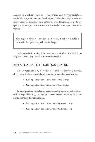 arquivo	do	diretório		system		-	essa	prática	não	é	recomendada	-,
copie	esse	arquivo	para	um	local	seguro,	e	depois	compare	com	os
novos	arquivos	inseridos	para	aplicar	as	modificações,	pois	pode	ser
que	o	arquivo	que	você	alterou	tenha	sofrido	mudanças	nessa	nova
versão.
Não	copie	o	diretório		
system		da	versão	3.x	sobre	o	diretório
da	versão	2.x,	pois	isso	pode	causar	bugs.
Após	substituir	o	diretório		system	,	 você	 deverá	 substituir	 o
arquivo		
index.php	
	que	fica	na	raiz	do	projeto.
No	 CodeIgniter	 3.x,	 o	 nome	 de	 todas	 as	 classes	 (libraries,
drivers,	controllers	e	models)	deve	começar	com	letra	maiúscula.
2.x:		
application/libraries/email.php
3.x:		
application/libraries/Email.php
Se	você	precisar	estender	alguma	classe,	logicamente	vai	precisar
utilizar	o	prefixo		MY_	,	e	também	deverá	colocar	o	nome	da	classe
com	a	primeira	letra	maiúscula.
2.x:		
application/libraries/MY_email.php
3.x:		
application/libraries/MY_Email.php
20.2	ATUALIZE	O	NOME	DAS	CLASSES
274	 20.2	ATUALIZE	O	NOME	DAS	CLASSES
 
