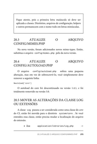 Fique	 atento,	 pois	 a	 primeira	 letra	 maiúscula	 só	 deve	 ser
aplicada	a	classes.	Diretórios,	arquivos	de	configuração,	helpers
e	outros	permanecem	com	o	nome	todo	em	letras	minúsculas.
Na	 nova	 versão,	 foram	 adicionados	 novos	 mime-types.	 Então,
substitua	o	arquivo		
config/mimes.php	
	pelo	da	nova	versão.
O	 arquivo	 	 config/autoload.php	 	 sofreu	 uma	 pequena
alteração,	 mas	 em	 vez	 de	 sobrescrevê-lo,	 você	 simplesmente	 deve
remover	a	seguinte	linha:
$autoload['core']
O	 autoload	 do	 core	 foi	 descontinuado	 na	 versão	 1.4.1,	 e	 foi
totalmente	removido	na	versão	3.0.
A	classe		
Log	
	passou	a	ser	considerada	como	uma	classe	do	core
do	CI,	então	foi	movida	para	o	diretório		system/core	.	 Se	 você
estendeu	essa	classe,	então	precisa	mudar	a	localização	do	arquivo
de	extensão.
2.x: application/libraries/Log.php	 ->
20.3	 ATUALIZE	 O	 ARQUIVO
CONFIG/MIMES.PHP
20.4	 ATUALIZE	 O	 ARQUIVO
CONFIG/AUTOLOAD.PHP
20.5	MOVER	AS	ALTERAÇÕES	DA	CLASSE	LOG
OU	EXTENSÕES
20.3	ATUALIZE	O	ARQUIVO	CONFIG/MIMES.PHP	 275
 