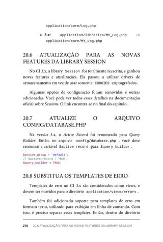 application/core/Log.php	
3.x: application/libraries/MY_Log.php	 ->
	
application/core/MY_Log.php	
No	CI	3.x,	a	library		
Session	
	foi	totalmente	reescrita,	e	ganhou
novas	 features	 e	 atualizações.	 Ela	 passou	 a	 utilizar	 drivers	 de
armazenamento	em	vez	de	usar	somente		
COOKIES	
	criptografados.
Algumas	 opções	 de	 configuração	 foram	 removidas	 e	 outras
adicionadas.	Você	pode	ver	todos	esses	detalhes	na	documentação
oficial	sobre	Sessions.	O	link	encontra-se	no	final	do	capítulo.
Na	 versão	 3.x,	 o	 Active	 Record	 foi	 renomeado	 para	 Query
Builder.	 Então,	 no	 arquivo	 	config/database.php	 ,	 você	 deve
renomear	a	variável		
$active_record	
	para		
$query_builder	
.
$active_group	=	'default';
//	$active_record	=	TRUE;
$query_builder	=	TRUE;
Templates	 de	 erro	 no	 CI	 3.x	 são	 considerados	 como	 views,	 e
devem	ser	movidos	para	o	diretório		
application/views/errors	
.
Também	 foi	 adicionado	 suporte	 para	 templates	 de	 erro	 em
formato	texto,	utilizado	para	exibição	em	linha	de	comando.	Com
isso,	 é	 preciso	 separar	 esses	 templates.	 Então,	 dentro	 do	 diretório
20.6	 ATUALIZAÇÃO	 PARA	 AS	 NOVAS
FEATURES	DA	LIBRARY	SESSION
20.7	 ATUALIZE	 O	 ARQUIVO
CONFIG/DATABASE.PHP
20.8	SUBSTITUA	OS	TEMPLATES	DE	ERRO
276	 20.6	ATUALIZAÇÃO	PARA	AS	NOVAS	FEATURES	DA	LIBRARY	SESSION
 