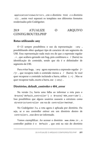 application/views/errors	
,	crie	o	diretório		html		e	o	diretório
cli	,	 assim	 você	 separará	 os	 templates	 nos	 diferentes	 formatos
renderizados	pelo	CodeIgniter.
O	 CI	 sempre	 possibilitou	 o	 uso	 da	 representação	 	 :any	 ,
possibilitando	obter	qualquer	tipo	de	caractere	de	um	segmento	da
URI.	Essa	representação	nada	mais	era	do	que	a	expressão	regular
.+	,	que	acabava	gerando	um	bug,	pois	combinava	a		/	(barra)	na
identificação	 do	 conteúdo,	 sendo	 que	 ela	 é	 o	 delimitador	 de
segmento	da	URI.
Para	evitar	bugs,		
:any	
	agora	representa	a	expressão	regular		
[^
/]+	,	que	recupera	todo	o	conteúdo	menos	a		/		(barra).	Se	você
quer	recuperar	o	conteúdo	incluindo	a	barra,	utilize		
(.+)	.	Mas	se
quer	recuperar	tudo,	exceto	a	barra,	use		
(:any)	
.
Na	 versão	 2.x,	 havia	 uma	 falha	 ao	 informar	 a	 rota	 para	 o
$route['default_controller']		e		$route['404_override']	.
Isso	 possibilitou	 que	 alguns	 usuários	 usassem	 a	 estrutura	 como
diretório/controller	
	em	vez	de		
controller/method	
.
No	 CodeIgniter	 3.x,	 a	 rota	 agora	 é	 aplicada	 por	 diretório.	 Ou
seja,	 se	 o	 seu	 controller	 estiver	 em	 um	 diretório	 dentro	 de
controllers	
,	esse	deve	ser	informado.
Vamos	 exemplificar.	 Ao	 acessar	 o	 domínio	 	www.doma.in	,	 o
controller	 padrão	 é	 o	 	Default	,	 que	 está	 na	 raiz	 do	 diretório
20.9	 ATUALIZE	 O	 ARQUIVO
CONFIG/ROUTES.PHP
Rotas	utilizando	:any
Diretórios,	default_controler	e	404_error
20.9	ATUALIZE	O	ARQUIVO	CONFIG/ROUTES.PHP	 277
 