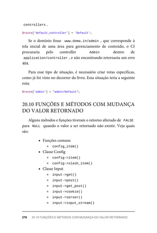 controllers	
.
$route['default_controller']	=	'Default';
Se	 o	 domínio	 fosse	 	www.doma.in/admin	,	 que	 corresponde	 à
tela	 inicial	 de	 uma	 área	 para	 gerenciamento	 de	 conteúdo,	 o	 CI
procuraria	 pelo	 controller	 	 Admin	 	 dentro	 de
application/controller	
,	e	não	encontrando	retornaria	um	erro
404.
Para	 esse	 tipo	 de	 situação,	 é	 necessário	 criar	 rotas	 específicas,
como	já	foi	visto	no	decorrer	do	livro.	Essa	situação	teria	a	seguinte
rota:
$route['admin']	=	"admin/Default";
Alguns	métodos	e	funções	tiveram	o	retorno	alterado	de		FALSE
para		NULL		quando	o	valor	a	ser	retornado	não	existir.	Veja	quais
são:
Funções	comuns
	
config_item()	
Classe	Config
	
config->item()	
	
config->slash_item()	
Classe	Input
	
input->get()	
	
input->post()	
	
input->get_post()	
	
input->cookie()	
	
input->server()	
	
input->input_stream()	
20.10	FUNÇÕES	E	MÉTODOS	COM	MUDANÇA
DO	VALOR	RETORNADO
278	 20.10	FUNÇÕES	E	MÉTODOS	COM	MUDANÇA	DO	VALOR	RETORNADO
 