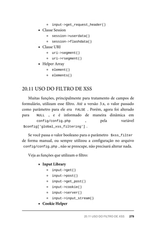 input->get_request_header()	
Classe	Session
	
session->userdata()	
	
session->flashdata()	
Classe	URI
	
uri->segment()	
	
uri->rsegment()	
Helper	Array
	
element()	
	
elements()	
Muitas	funções,	principalmente	para	tratamento	de	campos	de
formulário,	 utilizam	 esse	 filtro.	 Até	 a	 versão	 3.x,	 o	 valor	 passado
como	 parâmetro	 para	 ele	 era	 	FALSE	.	 Porém,	 agora	 foi	 alterado
para	 	 NULL	 ,	 e	 é	 informado	 de	 maneira	 dinâmica	 em
config/config.php	 ,	 pela	 variável
$config['global_xss_filtering']	
.
Se	você	passa	o	valor	booleano	para	o	parâmetro		$xss_filter
de	 forma	 manual,	 ou	 sempre	 utilizou	 a	 configuração	 no	 arquivo
config/config.php	
,	não	se	preocupe,	não	precisará	alterar	nada.
Veja	as	funções	que	utilizam	o	filtro:
Input	Library
	
input->get()	
	
input->post()	
	
input->get_post()	
	
input->cookie()	
	
input->server()	
	
input->input_stream()	
Cookie	Helper
20.11	USO	DO	FILTRO	DE	XSS
20.11	USO	DO	FILTRO	DE	XSS	 279
 
