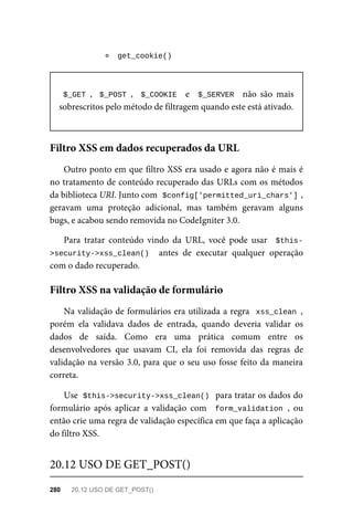 get_cookie()	
$_GET	,		$_POST	,		$_COOKIE		 e	 	$_SERVER		 não	 são	 mais
sobrescritos	pelo	método	de	filtragem	quando	este	está	ativado.
Outro	ponto	em	que	filtro	XSS	era	usado	e	agora	não	é	mais	é
no	tratamento	de	conteúdo	recuperado	das	URLs	com	os	métodos
da	biblioteca	URI.	Junto	com		
$config['permitted_uri_chars']	
,
geravam	 uma	 proteção	 adicional,	 mas	 também	 geravam	 alguns
bugs,	e	acabou	sendo	removida	no	CodeIgniter	3.0.
Para	 tratar	 conteúdo	 vindo	 da	 URL,	 você	 pode	 usar	 	$this-
>security->xss_clean()		 antes	 de	 executar	 qualquer	 operação
com	o	dado	recuperado.
Na	validação	de	formulários	era	utilizada	a	regra		xss_clean	,
porém	 ela	 validava	 dados	 de	 entrada,	 quando	 deveria	 validar	 os
dados	 de	 saída.	 Como	 era	 uma	 prática	 comum	 entre	 os
desenvolvedores	 que	 usavam	 CI,	 ela	 foi	 removida	 das	 regras	 de
validação	na	versão	3.0,	para	que	o	seu	uso	fosse	feito	da	maneira
correta.
Use		
$this->security->xss_clean()		para	tratar	os	dados	do
formulário	 após	 aplicar	 a	 validação	 com	 	form_validation	,	 ou
então	crie	uma	regra	de	validação	específica	em	que	faça	a	aplicação
do	filtro	XSS.
Filtro	XSS	em	dados	recuperados	da	URL
Filtro	XSS	na	validação	de	formulário
20.12	USO	DE	GET_POST()
280	 20.12	USO	DE	GET_POST()
 