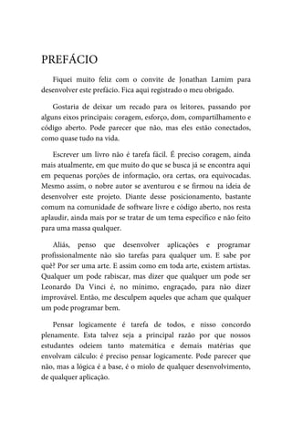 Fiquei	 muito	 feliz	 com	 o	 convite	 de	 Jonathan	 Lamim	 para
desenvolver	este	prefácio.	Fica	aqui	registrado	o	meu	obrigado.
Gostaria	 de	 deixar	 um	 recado	 para	 os	 leitores,	 passando	 por
alguns	eixos	principais:	coragem,	esforço,	dom,	compartilhamento	e
código	 aberto.	 Pode	 parecer	 que	 não,	 mas	 eles	 estão	 conectados,
como	quase	tudo	na	vida.
Escrever	um	 livro	não	 é	 tarefa	fácil.	 É	preciso	 coragem,	ainda
mais	atualmente,	em	que	muito	do	que	se	busca	já	se	encontra	aqui
em	 pequenas	 porções	 de	 informação,	 ora	 certas,	 ora	 equivocadas.
Mesmo	assim,	o	nobre	autor	se	aventurou	e	se	firmou	na	ideia	de
desenvolver	 este	 projeto.	 Diante	 desse	 posicionamento,	 bastante
comum	na	comunidade	de	software	livre	e	código	aberto,	nos	resta
aplaudir,	ainda	mais	por	se	tratar	de	um	tema	específico	e	não	feito
para	uma	massa	qualquer.
Aliás,	 penso	 que	 desenvolver	 aplicações	 e	 programar
profissionalmente	 não	 são	 tarefas	 para	 qualquer	 um.	 E	 sabe	 por
quê?	Por	ser	uma	arte.	E	assim	como	em	toda	arte,	existem	artistas.
Qualquer	um	pode	rabiscar,	mas	dizer	que	qualquer	um	pode	ser
Leonardo	 Da	 Vinci	 é,	 no	 mínimo,	 engraçado,	 para	 não	 dizer
improvável.	Então,	me	desculpem	aqueles	que	acham	que	qualquer
um	pode	programar	bem.
Pensar	 logicamente	 é	 tarefa	 de	 todos,	 e	 nisso	 concordo
plenamente.	 Esta	 talvez	 seja	 a	 principal	 razão	 por	 que	 nossos
estudantes	 odeiem	 tanto	 matemática	 e	 demais	 matérias	 que
envolvam	cálculo:	é	preciso	pensar	logicamente.	Pode	parecer	que
não,	mas	a	lógica	é	a	base,	é	o	miolo	de	qualquer	desenvolvimento,
de	qualquer	aplicação.
PREFÁCIO
 