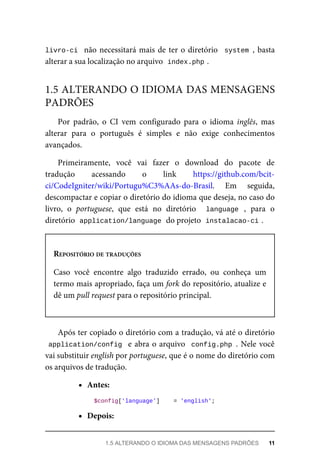 livro-ci		não	necessitará	mais	de	ter	o	diretório		system	,	basta
alterar	a	sua	localização	no	arquivo		
index.php	
.
Por	 padrão,	 o	 CI	 vem	 configurado	 para	 o	 idioma	 inglês,	 mas
alterar	 para	 o	 português	 é	 simples	 e	 não	 exige	 conhecimentos
avançados.
Primeiramente,	 você	 vai	 fazer	 o	 download	 do	 pacote	 de
tradução	 acessando	 o	 link	 https://github.com/bcit-
ci/CodeIgniter/wiki/Portugu%C3%AAs-do-Brasil.	 Em	 seguida,
descompactar	e	copiar	o	diretório	do	idioma	que	deseja,	no	caso	do
livro,	 o	 portuguese,	 que	 está	 no	 diretório	 	 language	 ,	 para	 o
diretório		
application/language	
	do	projeto		
instalacao-ci	
.
REPOSITÓRIO	DE	TRADUÇÕES
Caso	 você	 encontre	 algo	 traduzido	 errado,	 ou	 conheça	 um
termo	mais	apropriado,	faça	um	fork	do	repositório,	atualize	e
dê	um	pull	request	para	o	repositório	principal.
Após	ter	copiado	o	diretório	com	a	tradução,	vá	até	o	diretório
application/config		e	abra	o	arquivo		config.php	.	Nele	você
vai	substituir	english	por	portuguese,	que	é	o	nome	do	diretório	com
os	arquivos	de	tradução.
Antes:
		$config['language']	 	=	'english';
Depois:
1.5	ALTERANDO	O	IDIOMA	DAS	MENSAGENS
PADRÕES
1.5	ALTERANDO	O	IDIOMA	DAS	MENSAGENS	PADRÕES	 11
 