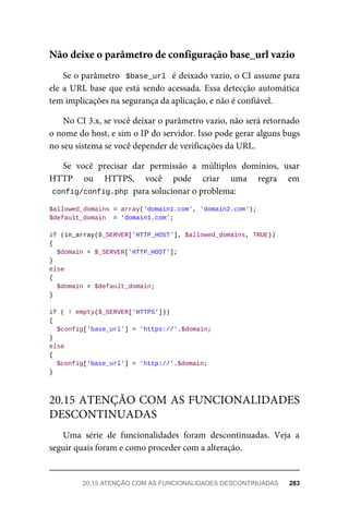 Se	o	parâmetro		$base_url		é	deixado	vazio,	o	CI	assume	para
ele	a	URL	base	que	está	sendo	acessada.	Essa	detecção	automática
tem	implicações	na	segurança	da	aplicação,	e	não	é	confiável.
No	CI	3.x,	se	você	deixar	o	parâmetro	vazio,	não	será	retornado
o nome	do	host,	e	sim	o	IP	do	servidor.	Isso	pode	gerar	alguns	bugs
no	seu	sistema	se	você	depender	de	verificações	da	URL.
Se	 você	 precisar	 dar	 permissão	 a	 múltiplos	 domínios,	 usar
HTTP	 ou	 HTTPS,	 você	 pode	 criar	 uma	 regra	 em
config/config.php	
	para	solucionar	o	problema:
$allowed_domains	=	array('domain1.com',	'domain2.com');
$default_domain		=	'domain1.com';
if	(in_array($_SERVER['HTTP_HOST'],	$allowed_domains,	TRUE))
{
	$domain	=	$_SERVER['HTTP_HOST'];
}
else
{
	$domain	=	$default_domain;
}
if	(	!	empty($_SERVER['HTTPS']))
{
	$config['base_url']	=	'https://'.$domain;
}
else
{
	$config['base_url']	=	'http://'.$domain;
}
Uma	 série	 de	 funcionalidades	 foram	 descontinuadas.	 Veja	 a
seguir	quais	foram	e	como	proceder	com	a	alteração.
Não	deixe	o	parâmetro	de	configuração	base_url	vazio
20.15	ATENÇÃO	COM	AS	FUNCIONALIDADES
DESCONTINUADAS
20.15	ATENÇÃO	COM	AS	FUNCIONALIDADES	DESCONTINUADAS	 283
 
