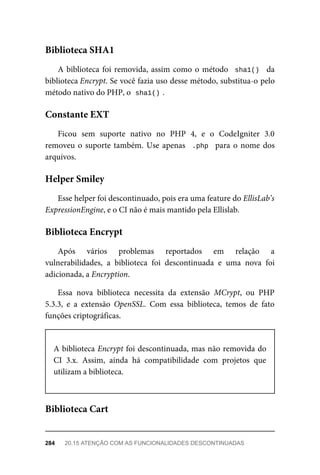 A	biblioteca	foi	removida,	assim	como	o	método		sha1()		 da
biblioteca	Encrypt.	Se	você	fazia	uso	desse	método,	substitua-o	pelo
método	nativo	do	PHP,	o		
sha1()	
.
Ficou	 sem	 suporte	 nativo	 no	 PHP	 4,	 e	 o	 CodeIgniter	 3.0
removeu	o	suporte	também.	Use	apenas		.php		para	o	nome	dos
arquivos.
Esse	helper	foi	descontinuado,	pois	era	uma	feature	do	EllisLab’s
ExpressionEngine,	e	o	CI	não	é	mais	mantido	pela	Ellislab.
Após	 vários	 problemas	 reportados	 em	 relação	 a
vulnerabilidades,	 a	 biblioteca	 foi	 descontinuada	 e	 uma	 nova	 foi
adicionada,	a	Encryption.
Essa	 nova	 biblioteca	 necessita	 da	 extensão	 MCrypt,	 ou	 PHP
5.3.3,	 e	 a	 extensão	 OpenSSL.	 Com	 essa	 biblioteca,	 temos	 de	 fato
funções	criptográficas.
A	biblioteca	Encrypt	foi	descontinuada,	mas	não	removida	do
CI	 3.x.	 Assim,	 ainda	 há	 compatibilidade	 com	 projetos	 que
utilizam	a	biblioteca.
Biblioteca	SHA1
Constante	EXT
Helper	Smiley
Biblioteca	Encrypt
Biblioteca	Cart
284	 20.15	ATENÇÃO	COM	AS	FUNCIONALIDADES	DESCONTINUADAS
 