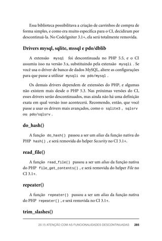 Essa	biblioteca	possibilitava	a	criação	de	carrinhos	de	compra	de
forma	simples,	e	como	era	muito	específica	para	o	CI,	decidiram	por
descontinuá-la.	No	CodeIgniter	3.1+,	ela	será	totalmente	removida.
A	 extensão	 	mysql		 foi	 descontinuada	 no	 PHP	 5.5,	 e	 o	 CI
assumiu	isso	na	versão	3.x,	substituindo	pela	extensão		mysqli	.	Se
você	usa	o	driver	de	banco	de	dados	MySQL,	altere	as	configurações
para	que	passe	a	utilizar		
mysqli	
	ou		
pdo/mysql	
.
Os	demais	drivers	dependem	de	extensões	do	PHP,	e	algumas
não	 existem	 mais	 desde	 o	 PHP	 5.3.	 Nas	 próximas	 versões	 do	 CI,
esses	drivers	serão	descontinuados,	mas	ainda	não	há	uma	definição
exata	em	qual	versão	isso	acontecerá.	Recomendo,	então,	que	você
passe	a	usar	os	drivers	mais	avançados,	como	o		
sqlite3	
,		sqlsrv
ou		
pdo/sqlsrv	
.
A	função		
do_hash()	
	passou	a	ser	um	alias	da	função	nativa	do
PHP		
hash()	
,	e	será	removida	do	helper	Security	no	CI	3.1+.
A	função		
read_file()	
	passou	a	ser	um	alias	da	função	nativa
do	PHP		
file_get_contents()	
,	e	será	removida	do	helper	File	no
CI	3.1+.
A	função		repeater()		passou	a	ser	um	alias	da	função	nativa
do	PHP		
repeater()	
,	e	será	removida	no	CI	3.1+.
Drivers	mysql,	sqlite,	mssql	e	pdo/dblib
do_hash()
read_file()
repeater()
trim_slashes()
20.15	ATENÇÃO	COM	AS	FUNCIONALIDADES	DESCONTINUADAS	 285
 