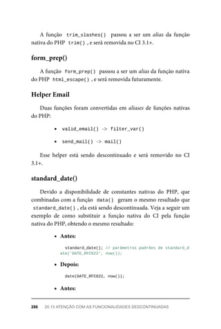 A	função		trim_slashes()		 passou	 a	 ser	 um	 alias	 da	 função
nativa	do	PHP		
trim()	
,	e	será	removida	no	CI	3.1+.
A	função		
form_prep()	
	passou	a	ser	um	alias	da	função	nativa
do	PHP		
html_escape()	
,	e	será	removida	futuramente.
Duas	funções	foram	convertidas	em	aliases	de	funções	nativas
do	PHP:
valid_email()	
	->		
filter_var()
send_mail()	
	->		
mail()
Esse	 helper	 está	 sendo	 descontinuado	 e	 será	 removido	 no	 CI
3.1+.
Devido	 a	 disponibilidade	 de	 constantes	 nativas	 do	 PHP,	 que
combinadas	com	a	função		data()		geram	o	mesmo	resultado	que
standard_date()	
,	ela	está	sendo	descontinuada.	Veja	a	seguir	um
exemplo	 de	 como	 substituir	 a	 função	 nativa	 do	 CI	 pela	 função
nativa	do	PHP,	obtendo	o	mesmo	resultado:
Antes:
		standard_date();	//	parâmetros	padrões	de	standard_d
ate('DATE_RFC822',	now());
Depois:
	date(DATE_RFC822,	now());
Antes:
form_prep()
Helper	Email
standard_date()
286	 20.15	ATENÇÃO	COM	AS	FUNCIONALIDADES	DESCONTINUADAS
 