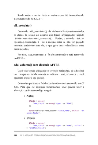 Sendo	assim,	o	uso	de		
dash	
	e		underscore		foi	descontinuado
e	será	removido	no	CI	3.1+.
O	método		
all_userdata()	
	da	biblioteca	Session	retorna	todos
os	 dados	 da	 sessão	 do	 usuário	 que	 foram	 armazenados	 usando
$this->session->set_userdata()	.	 Porém,	 o	 método	 	$this-
>session->userdata()		 faz	 a	 mesma	 coisa	 se	 não	 for	 passado
nenhum	 parâmetro	 para	 ele,	 o	 que	 gera	 uma	 redundância	 entre
esses	métodos.
Por	isso,		all_userdata()		foi	descontinuado	e	será	removido
no	CI	3.1+.
Caso	você	esteja	utilizando	o	terceiro	parâmetro,	ao	adicionar
um	 campo	 na	 tabela	 usando	 o	 método	 	 add_column()	 ,	 você
precisará	alterar	o	seu	código.
O	terceiro	parâmetro	foi	descontinuado	e	será	removido	no	CI
3.1+.	 Para	 que	 ele	 continue	 funcionando,	 você	 precisa	 fazer	 a
alteração	conforme	o	código	a	seguir:
Antes:
	$field	=	array(
	'new_field'	=>	array('type'	=>	'TEXT')
	);
		$this->dbforge->add_column('table_name',	$field,	'an
other_field');
Depois:
	$field	=	array(
	'new_field'	=>	array('type'	=>	'TEXT',	'after'	=
> 'another_field')
all_userdata()
add_column()	com	cláusula	AFTER
288	 20.15	ATENÇÃO	COM	AS	FUNCIONALIDADES	DESCONTINUADAS
 