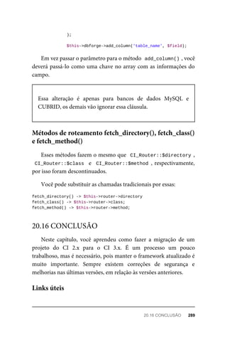 );
	$this->dbforge->add_column('table_name',	$field);
Em	vez	passar	o	parâmetro	para	o	método		
add_column()	
,	você
deverá	passá-lo	como	uma	chave	no	array	com	as	informações	do
campo.
Essa	 alteração	 é	 apenas	 para	 bancos	 de	 dados	 MySQL	 e
CUBRID,	os	demais	vão	ignorar	essa	cláusula.
Esses	métodos	fazem	o	mesmo	que		CI_Router::$directory	,
CI_Router::$class		e		CI_Router::$method	,	respectivamente,
por	isso	foram	descontinuados.
Você	pode	substituir	as	chamadas	tradicionais	por	essas:
fetch_directory()	->	$this->router->directory
fetch_class()	->	$this->router->class;
fetch_method()	->	$this->router->method;
Neste	 capítulo,	 você	 aprendeu	 como	 fazer	 a	 migração	 de	 um
projeto	 do	 CI	 2.x	 para	 o	 CI	 3.x.	 É	 um	 processo	 um	 pouco
trabalhoso,	mas	é	necessário,	pois	manter	o	framework	atualizado	é
muito	 importante.	 Sempre	 existem	 correções	 de	 segurança	 e
melhorias	nas	últimas	versões,	em	relação	às	versões	anteriores.
Métodos	de	roteamento	fetch_directory(),	fetch_class()
e	fetch_method()
20.16	CONCLUSÃO
Links	úteis
20.16	CONCLUSÃO	 289
 
