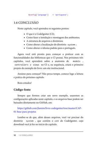 $config['language']	 	=	'portuguese';
Neste	capítulo,	você	aprendeu	os	seguintes	pontos:
O	que	é	o	CodeIgniter	(CI);
Como	fazer	a	instalação	e	montagem	dos	ambientes;
A	estrutura	de	arquivos	e	diretórios;
Como	alterar	a	localização	do	diretório		
system	
;
Como	alterar	o	idioma	padrão	para	o	português.
Agora	 você	 está	 pronto	 para	 começar	 a	 praticar	 com	 as
funcionalidades	das	bibliotecas	que	o	CI	possui.	Nos	próximos	três
capítulos,	 você	 aprenderá	 sobre	 a	 anatomia	 de	 	 models	 ,
controllers		e		views		no	CI	e,	na	sequência,	criará	o	primeiro
projeto	de	exemplo	do	livro:	um	site	institucional.
Ansioso	para	começar?	Não	perca	tempo,	comece	logo	a	leitura
e	prática	do	próximo	capítulo.
Bons	estudos!
Sempre	 que	 formos	 criar	 um	 novo	 exemplo,	 usaremos	 as
configurações	aplicadas	neste	capítulo,	e	os	arquivos	base	podem	ser
baixados	diretamente	no	GitHub,	em:
https://github.com/jlamim/livro-codeigniter/tree/master/CAP-
01-base-para-projetos
Lembre-se	 de	 que,	 além	 desses	 arquivos,	 você	 vai	 precisar	 do
diretório	 	 system	 ,	 que	 contém	 o	 core	 do	 CodeIgniter,	 cujo
download	você	já	fez	no	início	do	capítulo.
1.6	CONCLUSÃO
Código-fonte
12	 1.6	CONCLUSÃO
 