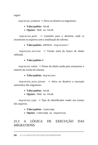 seguir:
migration_enabled	
	─	Ativa	ou	desativa	as	migrations.
Valor	padrão:		
FALSE
Opções:		
TRUE	
	ou		
FALSE
migration_path	 	 ─	 Caminho	 para	 o	 diretório	 onde	 se
encontram	os	arquivos	com	a	atualização	do	schema.
Valor	padrão:		
APPPATH.'migrations/'
migration_version	 	 ─	 Versão	 atual	 do	 banco	 de	 dados
utilizada.
Valor	padrão:	0
migration_table		─	Nome	da	tabela	usada	para	armazenar	o
número	da	versão	do	schema.
Valor	padrão:		
migrations
migration_auto_latest		 ─	 Ativa	 ou	 desativa	 a	 execução
automática	das	migrations.
Valor	padrão:		
FALSE
Opções:		
TRUE	
	ou		
FALSE
migration_type		 ─	 Tipo	 de	 identificador	 usado	 nos	 nomes
dos	arquivos.
Valor	padrão:		
timestamp
Opções:		
timestamp	
	ou		
sequential
21.2	 A	 LÓGICA	 DE	 EXECUÇÃO	 DAS
MIGRATIONS
292	 21.2	A	LÓGICA	DE	EXECUÇÃO	DAS	MIGRATIONS
 