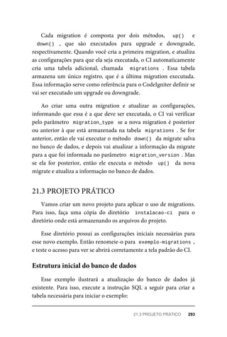 Cada	 migration	 é	 composta	 por	 dois	 métodos,	 	 up()	 	 e
down()	 ,	 que	 são	 executados	 para	 upgrade	 e	 downgrade,
respectivamente.	Quando	você	cria	a	primeira	migration,	e	atualiza
as	configurações	para	que	ela	seja	executada,	o	CI	automaticamente
cria	 uma	 tabela	 adicional,	 chamada	 	 migrations	 .	 Essa	 tabela
armazena	um	único	registro,	que	é	a	última	migration	executada.
Essa	informação	serve	como	referência	para	o	CodeIgniter	definir	se
vai	ser	executado	um	upgrade	ou	downgrade.
Ao	 criar	 uma	 outra	 migration	 e	 atualizar	 as	 configurações,
informando	que	essa	é	a	que	deve	ser	executada,	o	CI	vai	verificar
pelo	parâmetro		migration_type		se	a	nova	migration	é	posterior
ou	anterior	à	que	está	armazenada	na	tabela		migrations	.	Se	for
anterior,	então	ele	vai	executar	o	método		
down()		da	migrate	salva
no	banco	de	dados,	e	depois	vai	atualizar	a	informação	da	migrate
para	a	que	foi	informada	no	parâmetro		
migration_version	.	Mas
se	 ela	 for	 posterior,	 então	 ele	 executa	 o	 método	 	up()		 da	 nova
migrate	e	atualiza	a	informação	no	banco	de	dados.
Vamos	criar	um	novo	projeto	para	aplicar	o	uso	de	migrations.
Para	 isso,	 faça	 uma	 cópia	 do	 diretório	 	instalacao-ci		 para	 o
diretório	onde	está	armazenando	os	arquivos	do	projeto.
Esse	diretório	possui	as	configurações	iniciais	necessárias	para
esse	novo	exemplo.	Então	renomeie-o	para		
exemplo-migrations	,
e	teste	o	acesso	para	ver	se	abrirá	corretamente	a	tela	padrão	do	CI.
Esse	 exemplo	 ilustrará	 a	 atualização	 do	 banco	 de	 dados	 já
existente.	Para	isso,	execute	a	instrução	SQL	a	seguir	para	criar	a
tabela	necessária	para	iniciar	o	exemplo:
21.3	PROJETO	PRÁTICO
Estrutura	inicial	do	banco	de	dados
21.3	PROJETO	PRÁTICO	 293
 
