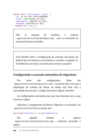 CREATE	TABLE	`livro_cap_21`.`posts`	(
	`id`	INT	NOT	NULL	AUTO_INCREMENT,
	`title`	VARCHAR(255)	NOT	NULL,
	`description`	LONGTEXT	NOT	NULL,
	`datetime`	DATETIME	NOT	NULL,
	PRIMARY	KEY	(`id`)	);
Não	 se	 esqueça	 de	 atualizar	 o	 arquivo
application/config/database.php		 com	 as	 instruções	 de
conexão	do	banco	de	dados.
Tem	dúvidas	sobre	a	configuração	da	conexão	com	banco	de
dados?	Que	tal	refrescar	sua	memória	e	revisitar	o	capítulo	14.
Trabalhando	com	banco	de	dados	para	revisar	o	assunto?
Por	 meio	 das	 configurações	 feitas	 em
application/config/migration.php	
,	é	possível	fazer	com	que	a
atualização	 do	 schema	 do	 banco	 de	 dados	 seja	 feita	 sem	 a
necessidade	de	executar	o	código	manual	em	algum	controller.
As	configurações	necessárias	para	que	isso	funcione	são	as	que
veremos	a	seguir.
Adicione	o	carregamento	da	library	Migration	ao	autoload,	em
application/config/autoload.php	
:
$autoload['libraries']	=	array('migration');
Em	 seguida,	 atualize	 o arquivo
application/config/migration.php	 ,	 conforme	 mostrado	 a
seguir:
Configurando	a	execução	automática	de	migrations
294	 21.3	PROJETO	PRÁTICO
 