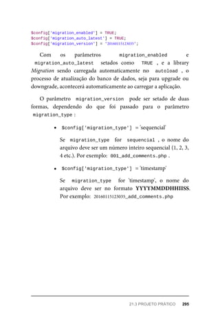 $config['migration_enabled']	=	TRUE;
$config['migration_auto_latest']	=	TRUE;
$config['migration_version']	=	'20160115123035';
Com	 os	 parâmetros	 	 migration_enabled	 	 e
migration_auto_latest	 	 setados	 como	 	 TRUE	 ,	 e	 a	 library
Migration	 sendo	 carregada	 automaticamente	 no	 	autoload	 ,	 o
processo	 de	 atualização	 do	 banco	 de	 dados,	 seja	 para	 upgrade	 ou
downgrade,	acontecerá	automaticamente	ao	carregar	a	aplicação.
O	 parâmetro	 	migration_version		 pode	 ser	 setado	 de	 duas
formas,	 dependendo	 do	 que	 foi	 passado	 para	 o	 parâmetro
migration_type	
:
$config['migration_type']	
	=	'sequencial'
Se		migration_type		 for	 	sequencial	,	 o	 nome	 do
arquivo	deve	ser	um	número	inteiro	sequencial	(1,	2,	3,
4	etc.).	Por	exemplo:		
001_add_comments.php	
.
$config['migration_type']	
	=	'timestamp'
Se	 	 migration_type	 	 for	 'timestamp',	 o	 nome	 do
arquivo	 deve	 ser	 no	 formato	 YYYYMMDDHHIISS.
Por	exemplo:		
20160115123035_add_comments.php
21.3	PROJETO	PRÁTICO	 295
 