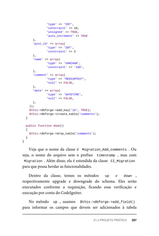 'type'	=>	'INT',
	'constraint'	=>	10,
	'unsigned'	=>	TRUE,
	'auto_increment'	=>	TRUE
	),
	'post_id'	=>	array(
	'type'	=>	'INT',
	'constraint'	=>	5
	),
	'name'	=>	array(
	'type'	=>	'VARCHAR',
	'constraint'	=>	'100',
	),
	'comment'	=>	array(
	'type'	=>	'MEDIUMTEXT',
	'null'	=>	FALSE,
	),
	'date'	=>	array(
	'type'	=>	'DATETIME',
	'null'	=>	FALSE,
			),
	));
	$this->dbforge->add_key('id',	TRUE);
	$this->dbforge->create_table('comments');
	}
	public	function	down()
	{
	$this->dbforge->drop_table('comments');
	}
}
Veja	que	o	nome	da	classe	é		Migration_Add_comments	.	Ou
seja,	 o	 nome	 do	 arquivo	 sem	 o	 prefixo	 	timestamp	,	 mas	 com
Migration	.	Além	disso,	ela	é	estendida	da	classe		CI_Migration
para	que	possa	herdar	as	funcionalidades.
Dentro	 da	 classe,	 temos	 os	 métodos	 	 up	 	 e	 	 down	 ,
respectivamente	 upgrade	 e	 downgrade	 do	 schema.	 Eles	 serão
executados	 conforme	 a	 requisição,	 ficando	 essa	 verificação	 e
execução	por	conta	do	CodeIgniter.
No	 método	 	up	,	 usamos	 	 $this->dbforge->add_field()
para	 informar	 os	 campos	 que	 devem	 ser	 adicionados	 à	 tabela
21.3	PROJETO	PRÁTICO	 297
 