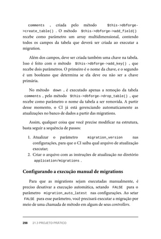 comments	 ,	 criada	 pelo	 método	 $this->dbforge-
>create_table()	.	 O	 método	 	$this->dbforge->add_field()
recebe	 como	 parâmetro	 um	 array	 multidimensional,	 contendo
todos	 os	 campos	 da	 tabela	 que	 deverá	 ser	 criada	 ao	 executar	 a
migration.
Além	dos	campos,	deve	ser	criada	também	uma	chave	na	tabela.
Isso	 é	 feito	 com	 o	 método	 	$this->dbforge->add_key()	,	 que
recebe	dois	parâmetros.	O	primeiro	é	o	nome	da	chave,	e	o	segundo
é	 um	 booleano	 que	 determina	 se	 ela	 deve	 ou	 não	 ser	 a	 chave
primária.
No	 método	 	down	,	 é	 executado	 apenas	 a	 remoção	 da	 tabela
comments	,	pelo	método		$this->dbforge->drop_table()	,	que
recebe	como	parâmetro	o	nome	da	tabela	a	ser	removida.	A	partir
desse	 momento,	 o	 CI	 já	 está	 gerenciando	 automaticamente	 as
atualizações	no	banco	de	dados	a	partir	das	migrations.
Assim,	qualquer	coisa	que	você	precise	modificar	na	estrutura,
basta	seguir	a	sequência	de	passos:
1. Atualizar	 o	 parâmetro	 	 migration_version	 	 nas
configurações,	para	que	o	CI	saiba	qual	arquivo	de	atualização
executar;
2. Criar	o	arquivo	com	as	instruções	de	atualização	no	diretório
application/migrations	
.
Para	 que	 as	 migrations	 sejam	 executadas	 manualmente,	 é
preciso	 desativar	 a	 execução	 automática,	 setando	 	FALSE		 para	 o
parâmetro		migration_auto_latest		nas	configurações.	Ao	setar
FALSE	
	para	esse	parâmetro,	você	precisará	executar	a	migração	por
meio	de	uma	chamada	de	método	em	algum	de	seus	controllers.
Configurando	a	execução	manual	de	migrations
298	 21.3	PROJETO	PRÁTICO
 