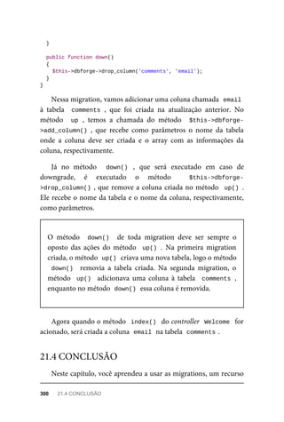 }
	public	function	down()
	{
	$this->dbforge->drop_column('comments',	'email');
	}
}
Nessa	migration,	vamos	adicionar	uma	coluna	chamada		
email
à	 tabela	 	comments	,	 que	 foi	 criada	 na	 atualização	 anterior.	 No
método	 	up	,	 temos	 a	 chamada	 do	 método	 	$this->dbforge-
>add_column()	,	 que	 recebe	 como	 parâmetros	 o	 nome	 da	 tabela
onde	 a	 coluna	 deve	 ser	 criada	 e	 o	 array	 com	 as	 informações	 da
coluna,	respectivamente.
Já	 no	 método	 	 down()	 ,	 que	 será	 executado	 em	 caso	 de
downgrade,	 é	 executado	 o	 método	 	 $this->dbforge-
>drop_column()	,	que	remove	a	coluna	criada	no	método		up()	.
Ele	recebe	o	nome	da	tabela	e	o	nome	da	coluna,	respectivamente,
como	parâmetros.
O	 método	 	down()		 de	 toda	 migration	 deve	 ser	 sempre	 o
oposto	 das	 ações	 do	 método	 	up()	.	 Na	 primeira	 migration
criada,	o	método		
up()	
	criava	uma	nova	tabela,	logo	o	método
down()		 removia	 a	 tabela	 criada.	 Na	 segunda	 migration,	 o
método		up()		 adicionava	 uma	 coluna	 à	 tabela	 	comments	,
enquanto	no	método		
down()	
	essa	coluna	é	removida.
Agora	quando	o	método		index()		do	controller		Welcome		for
acionado,	será	criada	a	coluna		
email	
	na	tabela		
comments	
.
Neste	capítulo,	você	aprendeu	a	usar	as	migrations,	um	recurso
21.4	CONCLUSÃO
300	 21.4	CONCLUSÃO
 