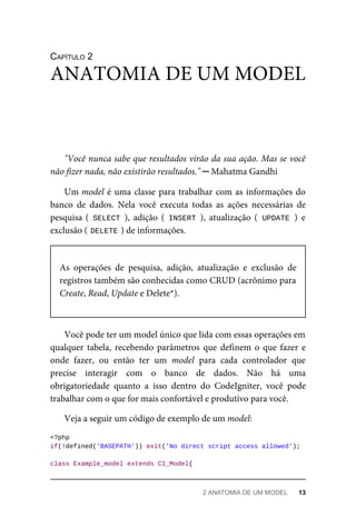 CAPÍTULO	2
"Você	nunca	sabe	que	resultados	virão	da	sua	ação.	Mas	se	você
não	fizer	nada,	não	existirão	resultados."	─	Mahatma	Gandhi
Um	model	é	uma	classe	para	trabalhar	com	as	informações	do
banco	 de	 dados.	 Nela	 você	 executa	 todas	 as	 ações	 necessárias	 de
pesquisa	(	SELECT	),	 adição	 (	INSERT	),	 atualização	 (	UPDATE	)	 e
exclusão	(	
DELETE	
)	de	informações.
As	 operações	 de	 pesquisa,	 adição,	 atualização	 e	 exclusão	 de
registros	também	são	conhecidas	como	CRUD	(acrônimo	para
Create,	Read,	Update	e	Delete*).
Você	pode	ter	um	model	único	que	lida	com	essas	operações	em
qualquer	tabela,	recebendo	parâmetros	que	definem	o	que	fazer	e
onde	 fazer,	 ou	 então	 ter	 um	 model	 para	 cada	 controlador	 que
precise	 interagir	 com	 o	 banco	 de	 dados.	 Não	 há	 uma
obrigatoriedade	 quanto	 a	 isso	 dentro	 do	 CodeIgniter,	 você	 pode
trabalhar	com	o	que	for	mais	confortável	e	produtivo	para	você.
Veja	a	seguir	um	código	de	exemplo	de	um	model:
<?php
if(!defined('BASEPATH'))	exit('No	direct	script	access	allowed');
class	Example_model	extends	CI_Model{
ANATOMIA	DE	UM	MODEL
2	ANATOMIA	DE	UM	MODEL	 13
 