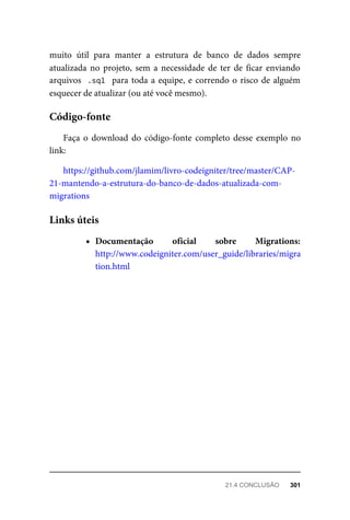 muito	 útil	 para	 manter	 a	 estrutura	 de	 banco	 de	 dados	 sempre
atualizada	no	 projeto,	sem	 a	necessidade	de	 ter	de	 ficar	enviando
arquivos		.sql		para	toda	a	equipe,	e	correndo	o	risco	de	alguém
esquecer	de	atualizar	(ou	até	você	mesmo).
Faça	o	download	do	código-fonte	completo	desse	exemplo	no
link:
https://github.com/jlamim/livro-codeigniter/tree/master/CAP-
21-mantendo-a-estrutura-do-banco-de-dados-atualizada-com-
migrations
Documentação	 oficial	 sobre	 Migrations:
http://www.codeigniter.com/user_guide/libraries/migra
tion.html
Código-fonte
Links	úteis
21.4	CONCLUSÃO	 301
 