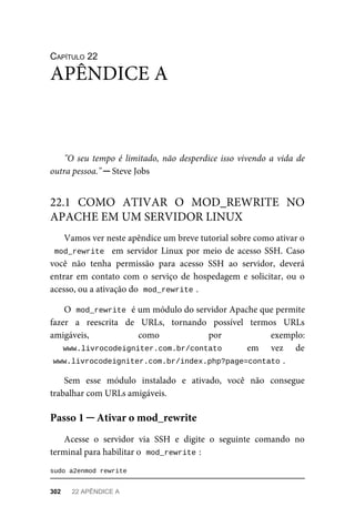 CAPÍTULO	22
"O	seu	tempo	é	limitado,	não	desperdice	isso	vivendo	a	vida	de
outra	pessoa."	─	Steve	Jobs
Vamos	ver	neste	apêndice	um	breve	tutorial	sobre	como	ativar	o
mod_rewrite		em	servidor	Linux	por	meio	de	acesso	SSH.	Caso
você	 não	 tenha	 permissão	 para	 acesso	 SSH	 ao	 servidor,	 deverá
entrar	em	contato	com	o	serviço	de	hospedagem	e	solicitar,	ou	o
acesso,	ou	a	ativação	do		
mod_rewrite	
.
O		
mod_rewrite	
	é	um	módulo	do	servidor	Apache	que	permite
fazer	 a	 reescrita	 de	 URLs,	 tornando	 possível	 termos	 URLs
amigáveis,	 como	 por	 exemplo:
www.livrocodeigniter.com.br/contato	 	 em	 vez	 de
www.livrocodeigniter.com.br/index.php?page=contato	
.
Sem	 esse	 módulo	 instalado	 e	 ativado,	 você	 não	 consegue
trabalhar	com	URLs	amigáveis.
Acesse	 o	 servidor	 via	 SSH	 e	 digite	 o	 seguinte	 comando	 no
terminal	para	habilitar	o		
mod_rewrite	
:
sudo	a2enmod	rewrite
APÊNDICE	A
22.1	 COMO	 ATIVAR	 O	 MOD_REWRITE	 NO
APACHE	EM	UM	SERVIDOR	LINUX
Passo	1	─	Ativar	o	mod_rewrite
302	 22	APÊNDICE	A
 