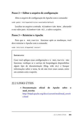 Abra	o	arquivo	de	configuração	do	Apache	com	o	comando:
sudo	gedit	/etc/apache2/sites-available/default
Localize	no	arquivo	a	entrada		
AllowOverride	None	
,	alterando
o seu	valor	para		
AllowOverride	All	
,	e	salve	o	arquivo.
Para	 que	 o	 	mod_rewrite		 funcione	 após	 as	 mudanças,	 você
deve	reiniciar	o	Apache	com	o	comando:
sudo	/etc/init.d/apache2	restart
IMPORTANTE
Caso	você	aplique	essas	configurações	e	o		mod_rewrite		não
funcione,	 verifique	 se	 o	 serviço	 de	 hospedagem	 disponibiliza
algum	 tipo	 de	 documentação	 (blog,	 wiki	 etc.)	 e	 busque
informações	sobre	o	tema.	Se	ele	não	tiver	esses	canais,	entre
em	contato	com	o	suporte.
Documentação	 oficial	 do	 Apache	 sobre	 o
mod_rewrite:
http://httpd.apache.org/docs/current/mod/mod_rewrit
e.html
Passo	2	─	Editar	o	arquivo	de	configuração
Passo	3	─	Reiniciar	o	Apache
22.2	LINKS	ÚTEIS
22.2	LINKS	ÚTEIS	 303
 